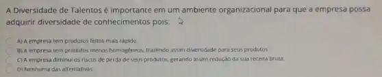 A Diversidade de Talentos é importante em um ambiente organizacional para que a empresa possa
adquirir diversidade de conhecimentos pois:
A) A empresa tem produtos feitos mais rápido.
B) A empresa tem produtos menos homogéneos trazendo assim diversidade para seus produtos.
C) A empresa diminui os riscos de perda de seus produtos, gerando assim redução da sua receita bruta.
D) Nenhuma das alternativas