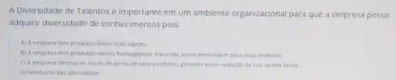 A Diversidade de Talentos é importante em um ambiente organizacional para que a empresa possa
adquirir diversidade de conhecimentos pois:
A) A empresa tem produtos feitos mais rápido.
B) A empresa tem produtos menos homogèneos trarendo assim diversidade para seus produtos.
C) A empresa diminui os riscos de perda de seus produtos, gerando assim redução da sua receita bruta.
D) Nenhuma das alternativas