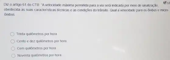 Diz o artigo 61 do CTB. "A velocidade máxima permitida para a via será indicada por meio de sinalização,
obedecida as suas caracteristicas técnicas e as condições do trânsito Qual a velocidade para os ônibus e micro-
ônibus.
Trinta quilômetros por hora
Cento e dez quilômetros por hora
Cem quilômetros por hora
Noventa quilômetros pot hora
10