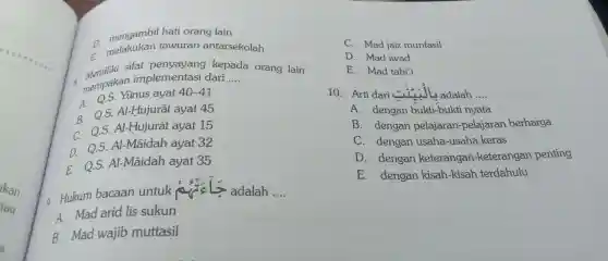 D.
melakukan tau uran anta rsekolah
mengambil hati orar g lain
merupakan implem entasi dari
8. Memiliki sifat per yayang kepada orang lain
A Q.S.Yũnu s ayat 40-41
__
B. Q.S.AI-E lujurāt ayat 45
C. Q.S.Al-Hu jurā tayat 15
D. os Al-Mãi dah ayai t32
E Q.S.Al -Mãidah ayat 35
Hukur n bacaa n untuk ada lah
__
A. Mad ari d lis sukun
B. Mad wajib muttasil
C. Mad jaiz m unfasil
D. Mad iwad
E. Mad tabi'i
10.Arti dari (1) adalah
__
A. dengan ukti -bukti nuata
B. dengar pe lajaran-pelaja an berharga
C. dengan us ah a-usaha keras
D. denga n keterangan -ketera noan penting
E dengan kisa ah-kisah ter dahulu