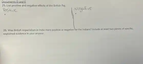 Documents D and E
25. List positive and negative effects of the British Raj.
26. Was British imperialism in India more positive or negative for the Indians? Include at least two pieces of specific,
explained evidence in your answer.