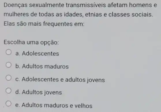 Doenças sexualmente transmissiveis afetam homens e
mulheres de todas as idades, etnias e classes sociais.
Elas são mais frequentes em:
Escolha uma opção:
a Adolescentes
b. Adultos maduros
C Adolescentes e adultos jovens
d. Adultos jovens
e. Adultos maduros e velhos