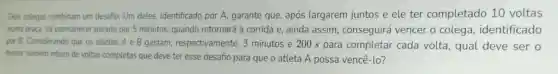 Dois colegas combinam um desafio. Um deles.identificado por A.garante que, após largarem juntos e ele ter completado 10 voltas
numa praça, irá permanecer parado por 5 minutos.quando retornará à corrida e, ainda assim, conseguirá vencer o colega identificado
por B. Considerando que os atletas A e B gastam,respectivamente, 3 minutos e 200 s para completar cada volta, qual deve ser o
menor numero inteiro de voltas completas que deve ter esse desafio para que o atleta A possa vencê-lo?