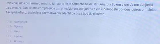 Dois conjuntos possuem o mesmo tamanho se, e somente se, existir uma função um a um de um conjunto
para o outro. Este ultimo compreende um principio dos conjuntos e ele é composto por dois outros princípios.
A respeito disso, assinale a alternativa que identifica esse tipo de sistema.
a. Sobrejetora
b. Bijetora.
c. Nulo
d. Injetora
e. Dominio