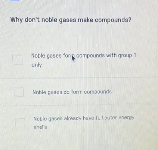 Why don't noble gases make compounds?
square 
Noble gases fork compounds with group 1
only
Noble gases do form compounds
square 
Noble gases already have full outer energy
shells