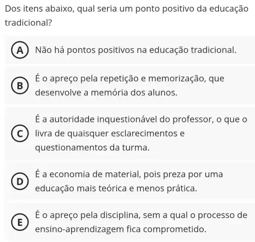 Dos itens abaixo, qual seria um ponto positivo da educação
tradicional?
A Não há pontos positivos na educação tradicional.
B
É o apreço pela repetição e memorização , que
desenvolve a memória dos alunos.
Ea autoridade inquestionável do professor,, o que o
i
C livra de quaisquer esclarecimentos e
questionamentos ; da turma.
D
É a economia de material,, pois preza por uma
D
educação mais teórica e menos prática.
E
É o apreço pela disciplina , sem a qual o processo de
E