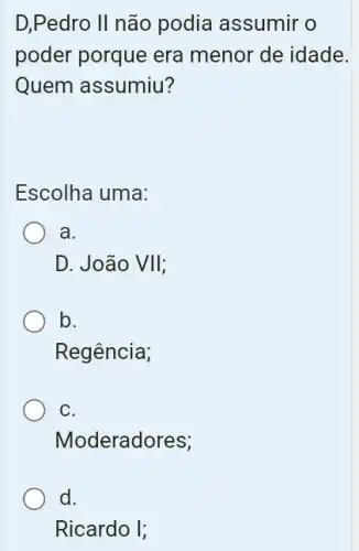 D,Pedro II não podia assumir o
poder porque era menor de idade.
Quem assumiu?
Escolha uma:
a.
D. João VII
b.
Regência;
C.
Moderadores;
d.
Ricardo I