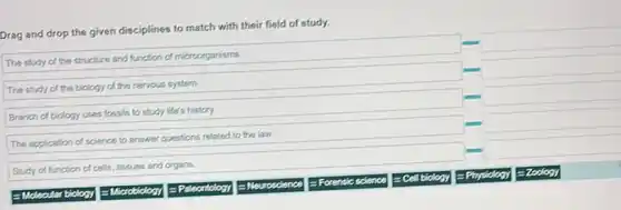 Drag and drop the given disciplines to match with their field of study.
square 
The study of the structure and function of microorganisms.
square 
The study of the biology of the nervous system
square 
Branch of biology uses fossils to study life's history
square 
to answer questions related to the law.
square 
Study of function of cells, tissues and organs.
Moleoular biology
= Paleontology