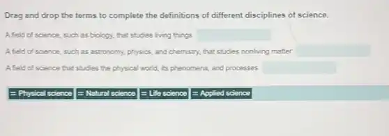 Drag and drop the terms to complete the definitions of different disciplines of science.
A field of science, such as biology, that studies living things square 
A field of science, such as astronomy, physics, and chemistry, that studies nonliving matter square 
A field of science that studies the physical world its phenomena, and processes square 
- Physical science
E Natural science
= Life sc science
= Applied science