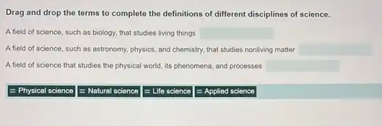 Drag and drop the terms to complete the definitions of different disciplines of science.
A field of science, such as biology, that studies living things square 
A field of science, such as astronomy, physics, and chemistry, that studies nonliving matter square 
A field of science that studies the physical world its phenomena, and processes square 
= Physical science
E Natural science
E Life science
= Applied science