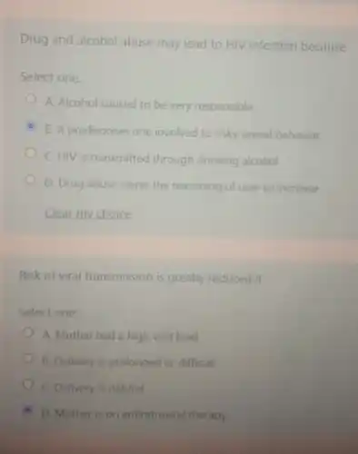 Drug and alcohol abuse may lead to HIV infection because
Select one:
A. Alcohol caused to be very responsible
B. It predisposes one involved to risky sexual behavior
C. HIV is transmitted through drinking alcohol
D. Drug abuse cause the reasoning of user to increase
Clear my choice
Risk of viral transmission is greatly reduced if
Select one:
A. Mother had a high viral load
B. Delivery is prolonged or difficult
C. Delivery is natural
D. Mother is on antiretroviral therapy