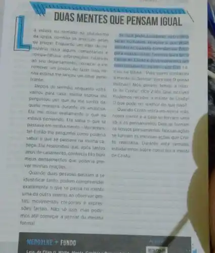 DUAS MENTES QUE PENSAM IGUAL
4 estava eu sentado na plataforma
da igreja, ouvindo os anuncios antes
de pregar. Enquanto um lider de mi-
Inistério fazia alguns comentários e
compartihava informaçbes relativas
ao seu departamento, comecel a me
remexer um pouco. Ao fazer isso, mi-
nha esposa me lancou um olhar pene-
trante.
Depois do sermão, enquanto voltá
vamos para casa, minha esposa me
perguntou por que eu me sentia da
quela maneira durante os anúncios.
Ela me disse exatamente o que eu
estava pensando. Ela sabia o que se
passava em minha mente - literalmen-
te! Então the perquntei como poderia
saber o que se passava na minha ca
beça. Ela respondeu que após tantos
anos de casamento, conhecia tǎo bem
meus pensamentos que poderia pre-
ver minhas reações.
Quando duas pessoas passam a se
identificar tanto, podem compreender
exatamente o que se passa na mente
uma da outra apenas ao observar ges
tos, movimentos corporais e expres
sões faciais. Nǎo só isso, mas pode
mos até começar a pensar da mesma
forma!
Se isso pode acontecer entre dois
seres humanos, imagine o que pode
acontecer quando convidamos Deus
para nossas vidas. Oramos parater
mente de Cristo e deservolvemos um
relacionamento intimo com Elel Le
mos na Biblia: "Pois quem conheceu
a mente do Senhor para que O possa
instruir? Nós, porém, temos a men
te de Cristo" (1Co 2.16). Que incrivell
Podemos receber a mente de Cristo!
Oque pode ser melhor do que isso?
Quando Cristo entra em nossa vida.
nossa mente e a Dele se tornam uma
só, e os pensamentos Dele se tornam
os nossos pensamentos. Nossas acoes
se tornam as mesmas açōes que Cris
to realizaria. Durante esta semana,
estudaremos sobre como ter a mente
de Cristo.
__
Lela, de Filen G White Menta