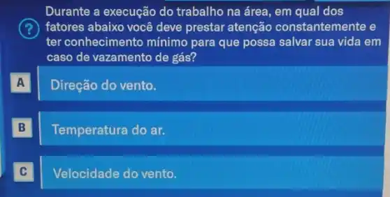 Durante a execução do trabalho na área, em qual dos
fatores abaixo você deve prestar atenção constantemente e
ter conhecimento mínimo para que possa salvar sua vida em
caso de vazamento de gás?
A A
Direção do vento.
B B
Temperatura do ar.
C C
Velocidade do vento.