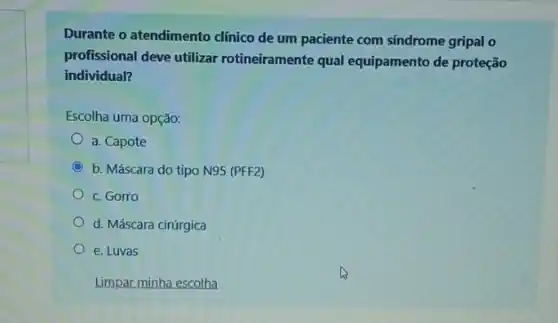 Durante o atendimento clinico de um paciente com sindrome gripal o
profissional deve utilizar rotineiramente qual equipamento de proteção
individual?
Escolha uma opção:
a. Capote
C b. Máscara do tipo N95 (PFF2)
c. Gorro
d. Máscara cirúrgica
e. Luvas
Limpar minha escolha