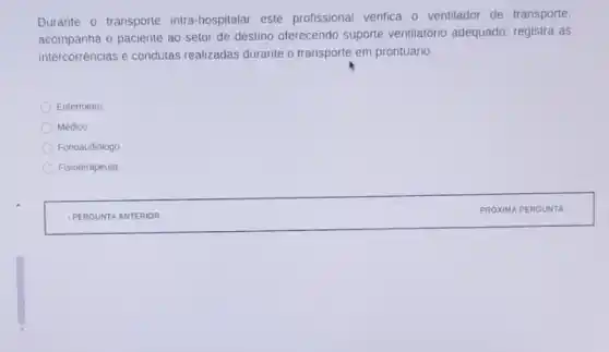 Durante o transporte intra hospitalar este profissional verifica o ventilador de transporte;
acompanha o paciente ao setor de destino oferecendo suporte ventilatório adequado registra as
intercorrências e condutas realizadas durante o transporte em prontuário.
Enfermeiro.
Médico
Fonoaudiólogo
Fisioterapeuta
IPERG UNTA A NTERIOR
PROX IMA PE RGUN TA :