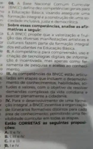 e. 08. A Base Nacional Comum Curricular
ral (BNCC)define dez competencias gerais para
no a Educaçǎo Básica visando assegura uma
formacio integrale a construção de uma so
n. ciedade inclusiva.justa e democr tica
do Sobre essas competências,analise as afir.
mativas a seguir:
ca I. A BNCC propoe que a valorização e frui-
cao das diversas manifestaçóes artisticas e
or culturais fazem parte da formação integral
ie dos estudantes na Educacǎo Basica
se II. A competência para compreensão usoe
criação de tecnologias digitais de informa-
Cão é incentivada , mas apenas como fer.
a ramenta de pesquisa e acesso ao conheci.
mento.
III.As com petências da BNCC estão articu
5. ladas em etapas que incluem o desenvolvi-
mento de conhecimentos habilidades ati
tudes e valores, com o objetivo de resolver
demandas complexas da vida cotidiana e
a exercer plenamente a cidadania.
D IV. Para o desenvolvimento de uma forma
r cão integral a BNCC incentiva a organização
de itinerários formativos distintos para cada
areade conhecimento,permitindo uma fle
xibilic lade curricular em todas as etapas.
Estão CORRETAS as seguintes proposi-
coes:
A. II e IV.