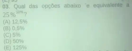 (E) 90
03. Qual das opçōes abaixo'e equivalente a
25% ^50% 
(A) 12,5% 
(B) 0,5% 
(C) 5% 
(D) 50% 
(E) 125%