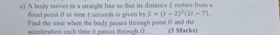 e) A body moves in a straight line so that its distance S meters from a
fixed point 0 at time t seconds is given by S=(t-2)^2(2t-7)
Find the time when the body passes through point 0 and the
acceleration each time it passes through 0.
(3 Marks)