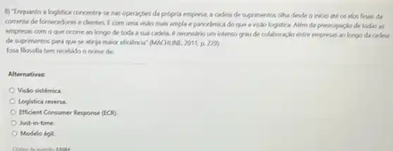 e) "Enquanto a logistica concentra-se nas operaçpes da própria empresa, a cadela de suprimentos offia desde o inkio ate os elos finals da
corrente de fornecedores e clientes. E com uma visão mais ampla e panorámica do que a Visão logistica. Além da preocupaçio de todas as
empresas com o que ocorre ao longo de toda a sua cadela.enecessario um interso grou de colaboragio entre empress 30 longo da cadeia
de suprimentos para que se atinya maior eficiencial (MACHUNE, 2011, p. 225).
Essa flosofia tem recebido o nome de:
Alternativas.
Visto sistémica
Logistica reversa.
Efficient Consumer Response (ECR)
Just in-time.
Modelo ágil.