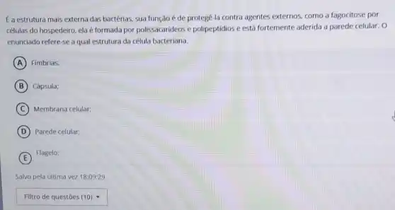 E a estrutura mais externa das bactérias, sua função é de protegê-la contra agentes externos como a fagocitose por
células do hospedeiro, ela é formada por polissacarideos e polipeptídios e está fortemente aderida a parede celular. O
enunciado refere-se a qual estrutura da célula bacteriana.
A Fimbrias.
B Cápsula:
C Membrana celular:
D Parede celular:
E
Flagelo:
Salvo pela última vez 18:09:29
square