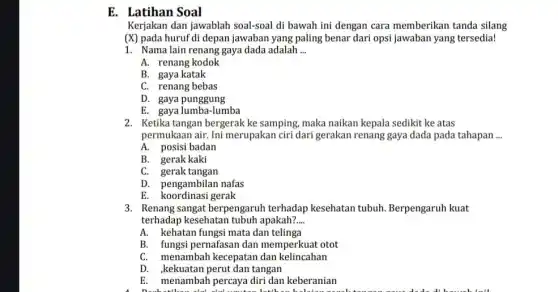 E. Latihan Soal
Kerjakan dan jawablah soal-soal di bawah ini dengan cara memberikan tanda silang
(X) pada huruf di depan jawaban yang paling benar dari opsi jawaban yang tersedia!
1. Nama lain renang gaya dada adalah __
A. renang kodok
B. gaya katak
C. renang bebas
D. gaya punggung
E. gaya lumba-lumba
2. Ketika tangan bergerak ke samping, maka naikan kepala sedikit ke atas
permukaan air. Ini merupakan ciri dari gerakan renang gaya dada pada tahapan __
A. posisi badan
B. gerak kaki
C. gerak tangan
D. pengambilan nafas
E. koordinasi gerak
3. Renang sangat berpengaruh terhadap kesehatan tubuh.Berpengaruh kuat
terhadap kesehatan tubuh apakah? __
A. kehatan fungsi mata dan telinga
B. fungsi pernafasan dan memperkuat otot
C. menambah kecepatan dan kelincahan
D. kekuatan perut dan tangan
E. menambah percaya diri dan keberanian