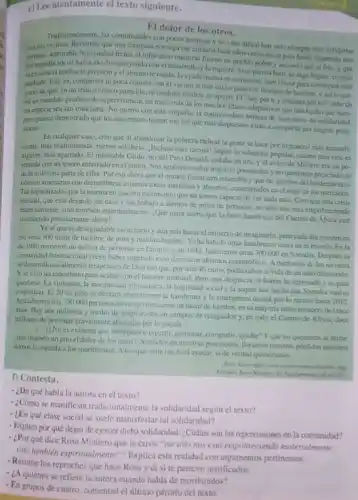 e) Lee atentamente el texto siguiente.
EI dolor de los otros.
Tralicionalmente, las comunidades con pocos recursos y de vida dificil han sido siempre mis solidarias
consus vecinos, Recuerdo que una diputada noriega me costaba hace afios cómo en su pais habfa imperido una
admirable hermandad frente al infortunio mientras fueron un puchlo pobre y acosado por el frio, y que
disminuyendo con eldesarrollo y la riqueza.Sise piensa bien, es also logico; cuando
merstencia bordea lo precario yel abismo te ronda, la ayuda mutua es un recurso muy eficur para consequir salir
adtlante. Estoes, compartes tu poca comida con el vecinosi este está a punto de morine de hambre, yasite ase
garas de que, en un trance critico parecido tii tambien tendris su apoyo. El "hoy por
ser un mandato genetico de supervivencia, un truco mis de los muchos maliana pormi" debe de
tra especie sea tan triunfante. No quiero con esto empariar la conmovedon sadaptativos que han hecho que nues.
pero parece demostrado que los que menos tienen son los que mis dispoestos estin a compartir sus magras pose-
sianes.
Encualquier caso, creo que al abandocar la pohrez radical la gente se hace por lo general más autosufi.
ciente, mis ensimismada, menor solidaria. Incluso mas ricana!Segun la sabiduria popular cuanto mái rico c
alguien, mis agarrado. F.miserable Gilito, tho del Pato Donald, nadaha en aro, yel avaro de Molière era un po-
tritado con un tesom enterrado en el janlin Nos sentamos sobre nuestras poiciones y no queremos prescindir ni
de la milesima parte de ellas. Poreso ahora que el mundo financiero retiembla y que las paredes del tenderete coo-
thesico amenaran con derrumburse estamos todos aterrados yabsonos concentrados enel rugir de los mercados.
Tas hipnotizados por la merma en nuclro patrimonio que no somos capaces de ver nada mas Creoque estacrisis
hundril, que esti dejando sin casa y sin trabajo a cientos de miles de personas, no solo nos está empobe
nateralineate, sino tambien expiritualinente ¿Qué mala suerte que la feroz hambruna del Cuemo de Africa esté
ucediento precismente ahoral.
Yaséque es desagradable escucharlo y ain mis hacer el esfuerzo de imaginarlo.pero cada dia mueren cn
cia mas 300 nifos de hambre, de pura y maldita hambre. Yah hahido otras hambrunas antes en el mundo. En la
de 1980 murieron un millon de personas en Eliopla:y en 1992, fallecieron otras 300000 cn Somalia Después la
commidad internacional creyo haber superado esos dantescos abismos catastroficos. A mediados de los noventa
sedesarrollo malimento terapeutico de ficil uso que por solo40 euros podia salvar la vida de un nito desautrido.
Yse hizo un calendario para acabar con el hambre mundial. Pero. por deserncia, el horror ha regresado yes para
quedarse. La violencia, la inseguritad alimestaria, la fragilidad social y la sequia han hecho que Somalia vuelva
a aponizar. EI20
de julio se declaro oficialmente la hambruna y la emergencia durará por lo menos hasta 2012
Actualmente hay 750,000 persons cn riesgo imminente de monr de hambre, en su mayoria niloy menores de cinco
ados. Hay dos millones y medio de desplazados en campos de refugiados y.ca todo el Cuemo de Africa, doce
millenes de personas gravemente afectidas por la sequla
es evidente que no sepanos repartir, gestionar, comparit ayudar? Yque no queremos ni minar
(hos importa un pito el dolor de los otros? Sentados en nuestras posicsions, Ilorames mestras periliday micntras
damos la espalda a los moribundos. Alos que serti tan ficil ayudar, si de verdad quisieramos.
f) Contesta.
arg
16.102011
- ¿De qué habla la autora en el texto?
- ¿Cómo se manificsta tradicionalmente la solidaridad segun el texto?
- ¿En qué clase social se suele manisfestar tal solidaridad?
- Explica por qué dejan de ejercer dicha solidaridad ¿Cuáles son las repercusiones en la comunidsd?
- ¿Por qué dice Rosa Montero que la crisis "no solo nos esta empobreciendo materialmente.
sino tembién expiritualmente"? Explica esta realidad con argumentos pertinentes.
- ¿A quiénes se refiere la autora cuando habla de monbundos?
- Resume los reproches que hace Rosa y di site parecen justificados.
- En grupos de cuatro comentad el último párrafo del texto.