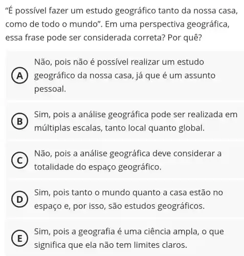 ''E possivel fazer um estudo geográfico tanto da nossa casa,
como de todo o mundo". Em uma perspectiva geográfica,
essa frase pode ser considerada correta? Por quê?
Não, pois não é possivel realizar um estudo
A geográfico da nossa casa, já que é um assunto A
pessoal.
B
Sim, pois a análise geográfica pode ser realizada em
B
múltiplas escalas, tanto local quanto global.
C
Não, pois a análise geográfica deve considerar a
C
totalidade do espaço geográfico.
D
Sim, pois tanto o mundo quanto a casa estão no
D
espaço e, por isso, são estudos geográficos.
E
Sim, pois a geografia é uma ciência ampla, o que
E
significa que ela não tem limites claros.