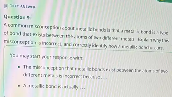 (E) TEXT ANSWER
Question 9
A common misconception about metallic bonds is that a metallic bond is a type
of bond that exists between the atoms of two different metals. Explain why this
misconception is incorrect and correctly identify how a metallic bond occurs.
You may start your response with:
The misconception that metallic bonds exist between the atoms of two
different metals is incorrect because __
A metallic bond is actually __