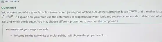 E TEXT ANSWER
Question 9
You observe two white granular solids in unmarked jars in your kitchen One of the substances is salt (NaCl), and the other is su
(C_(12)H_(22)O_(11)) Explain how you could use the differences in properties between ionic and covalent compounds to determine whid
salt and which one is sugar. You may choose different properties to contrast the compounds.
You may start your response with:
- To compare the two white granular solids, I will choose the properties of __