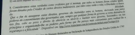 E) um novo imposto-
8. Consideramos estas verdades como evidentes por si mesmas,que todos os homens foram criados iguals,
foram dotados pelo Criador de certos direitos inalienáveis, que entre estes estão a vida,a liberdade e a busca
da	felicidade.
Que a fim de assegurar esses direitos,governos são instituidos entre os homens,derivando seus justos
poderes do consentimento dos governados ; que, sempre que qualquer forma de governo se torne destrutiva de
tais fins,cabe ao povo o direito de alterá-la ou aboli-la e instituir novo governo baseando-o em tais
principios e organizando-the os poderes pela forma que the pareça mais conveniente para realizar-the a
e a felicidade ". Disponivel em : http://www .historianet.com br/conteudo/default.aspx?codigo=214
do Homem destacados na Declaração de Independência dos Estados Unidos de 1776?