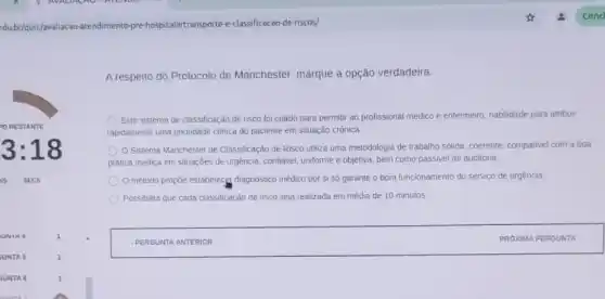 edubr/quiz/avaliacao-atendimento pre-hospitalarttransporte-e-classificacao de-riscos/
A respeito do Protocolo de Manchester, marque a opção verdadeira:
Este sistema de classificação de risco foi criado para permitir ao profissional médico e entermeiro, habilidade para atribuir
rapidamente uma pronidade clinica do paciente em situação crônica.
Sistema Manchester de Classificação de Risco utiliza uma metodologia de trabalho solida, coerente, compativel com a boa
prática médica em situaçōes de urgência, confiável, uniforme e objetiva, bem como passivel de auditoria.
método propôe estabelecgt diagnóstico médico por si só garante o bom funcionamento do serviço de urgência.
Possibilita que cada classificação de nsco seja realizada em média de 10 minutos.