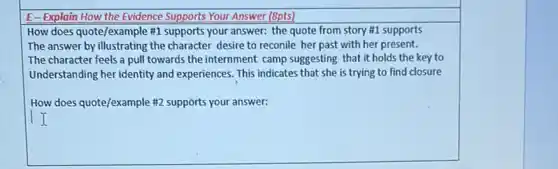 E-Explain How the Evidence Supports Your Answer (Spts)
How does quote/example #1 supports your answer: the quote from story #1 supports
The answer by illustrating the character desire to reconile her past with her present.
The character feels a pull towards the internment camp suggesting that it holds the key to
Understanding her identity and experiences. This indicates that she is trying to find closure
How does quote/example #2 supports your answer: