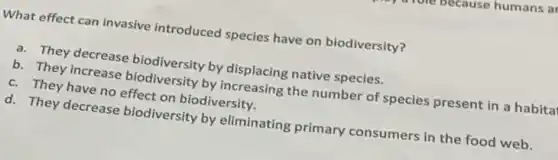 What effect can invasive introduced species have on biodiversity?
a. They decrease biodiversity by displacing native species.
b. They increase biodiversity by increasing the number of species present in a habita
c. They have no effect on biodiversity.
d. They decrease biodiversity by eliminating primary consumers in the food web.