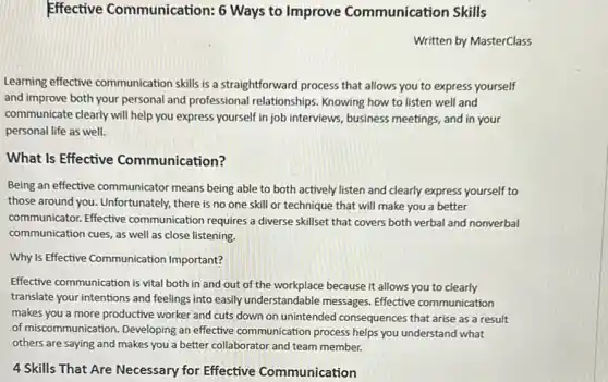 Effective Communication:6 Ways to Improve Communication Skills
Written by MasterClass
Learning effective communication skills is a straightforward process that allows you to express yourself
and improve both your personal and professional relationships. Knowing how to listen well and
communicate clearly will help you express yourself in job interviews, business meetings , and in your
personal life as well.
What Is Effective Communication?
Being an effective communicator means being able to both actively listen and clearly express yourself to
those around you. Unfortunately there is no one skill or technique that will make you a better
communicator. Effective communication requires a diverse skillset that covers both verbal and nonverbal
communication cues, as well as close listening.
Why Is Effective Communication Important?
Effective communication is vital both in and out of the workplace because it allows you to clearly
translate your intentions and feelings into easily understandable messages. Effective communication
makes you a more productive worker and cuts down on unintended consequences that arise as a result
of miscommunication. Developing an effective communication process helps you understand what
others are saying and makes you a better collaborator and team member.
4 Skills That Are Necessary for Effective Communication