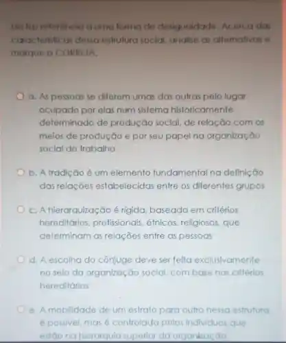 Ela taz referência a uma forma de desigualdade Acerca das
caracteristicas dessa estruturo social, analise as altemativas e
marque a CORRETA.
a. As pessoas se diferem umas das outras pelo lugar
ocupado por elas num sistema historicamente
determinado de produção social,de relação com os
meios de produção e por seu papel na organização
social do trabalho
b. A tradição é um elemento fundamental na definição
das relações estabelecidas entre os diferentes grupos
C. Ahierarquização é rigida baseada em critérios
hereditários profissionais étnicos religiosos, que
determinam as relações entre as pessoas
d. A escolha do cônjuge deve ser feita exclusivamente
no seio da organização social,com basenos critérios
hereditários
e. A mobilidade de um estrato para outro nessa estrutura
épossivel, masé controlada pelos Individuos que
estão no hierarquia superior da organização