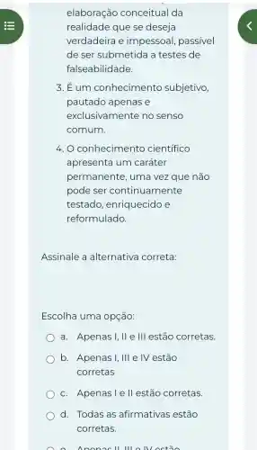 elaboração conceitual da
realidade que se deseja
verdadeira e impessoal passivel
de ser submetida a testes de
falseabilidade.
3. Eum conhecimento subjetivo,
pautado apenas e
exclusivamente no senso
comum.
4. O conhecimento científico
apresenta um caráter
permanente , uma vez que não
pode ser continuamente
testado , enriquecido e
reformulado.
Assinale a alternative correta:
Escolha uma opçáo:
a. Apenas I, II e III estão corretas.
b. Apenas I,III e IV estão
corretas
c. Apenasiell estão corretas.
d. Todas as afirmativas estão
corretas.