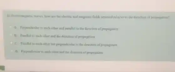 In electromagnetic waves, how are the electric and magnetic fields onented relative to the direction of propagation?
a Perpendicular to each other and parallel to the direction of propagation
b. Parallel to each other and the direction of propagation
C. Parallel to each other but perpendicular to the direction of propagation
d. Perpendicular to each other and the direction of propagation