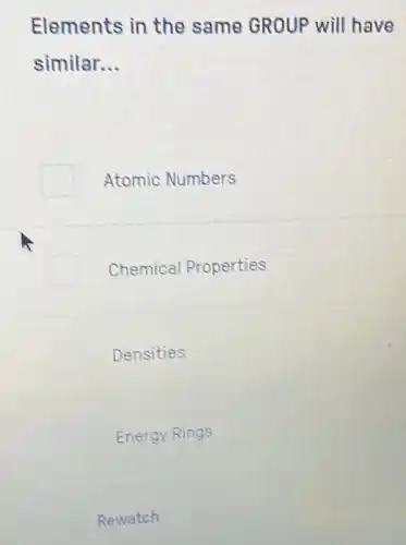 Elements in the same GROUP will have
similar. __
Atomic Numbers
Chemical Properties
Densities
Energy Rings
Rewatch