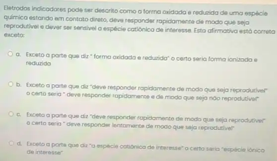 Eletrodos indicadores pode ser descrito como a forma oxidada e reduzida de uma espécie
química estando em contato direto, deve responder rapidamente de modo que seja
reprodutivel e dever ser sensivel a espécie catiônica de interesse. Esta afirmativa está correta
exceto:
a. Exceto a parte que diz " forma oxidada e reduzida' o certo seria forma ionizada e
reduzido
b. Exceto a parte que diz "deve responder rapidamente de modo que seja reprodutivel"
certo seria "deve responder rapidamente ede modo que seja nào reprodutivel"
c. Exceto a parte que diz "deve responder rapidamente de modo que seja reprodutivel'
certo seria 'deve responder lentamente de modo que seja reprodutivel"
d. Exceto a parte que diz "a espécie cat catiônica de
interesse" o certo seria "espécie iônica
de interesse"