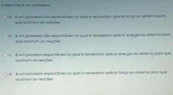 A eletrolise é um processo...
a. é um processo não espontáneo no qual é necessário aplicar força ao sistema para
que ocorram as reações
b. é um processo não espontâneo no qual é necessário aplicar energia ao sistema para
que ocorram as reações
c. é um processo espontāneo no qualé necessário aplicar energia ao sistema para que
ocorram as reaçōes
d. é um processo espontāneo no qualé necessário aplicar força ao sistema para que
ocorram as reaçōes