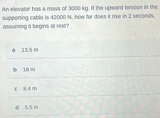 An elevator has a mass of 3000 kg If the upward tension in the
supporting cable is 42000 N, how far does it rise in 2 seconds.
assuming it begins at rest?
a 13.5 m
b 18m
c 8.4 m
d 5.5 m