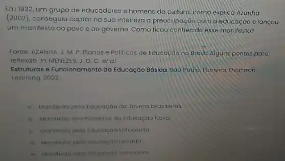 Em 1932, um grupo de educadores e homens da cultura,como explica Azanha
(2002), conseguiu captar na sua inteireza a preocupação com a educação e lançou
um manifesto ao povo e ao governo. Como ficou conhecido essemanifesto?
Fonte: AZANHA, J.M P. Planos e Politicas de Educação no Brasil Alguns pontos para
reflexáo. In: MENEZES, J G. C. et al.
Estruturas e Funcionamento do Educação Básica. Sáo Paulo:Pioneira Thomson
Learning, 2002
a Manifesto pela Educação de Jovens brasileiros.
b. Manifesto dos Pioneiros da Educação Nova.
C. Monitesto pela Educaçao Entusiasta
d. Manifesto pelo Lducaçao Letrada
e. Manitesto pelo Educogoo Inovadora