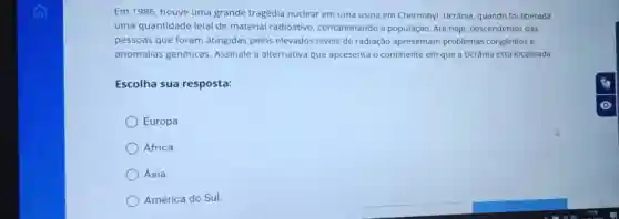 Em 1986, houve uma grande tragédia nuclear em uma usina em Chernobyl, Ucrânia quando foi liberada
uma quantidade letal de material radioativo contaminando a população. Até hoje descendentes das
pessoas que foram atingidas pelos elevados niveis de radiação apresentam problemas congênitos e
anomalias genéticas Assinale a alternativa que apresenta o continente em que a Ucrânia está localizada.
Escolha sua resposta:
Europa
África.
Ásia.
América do Sul.