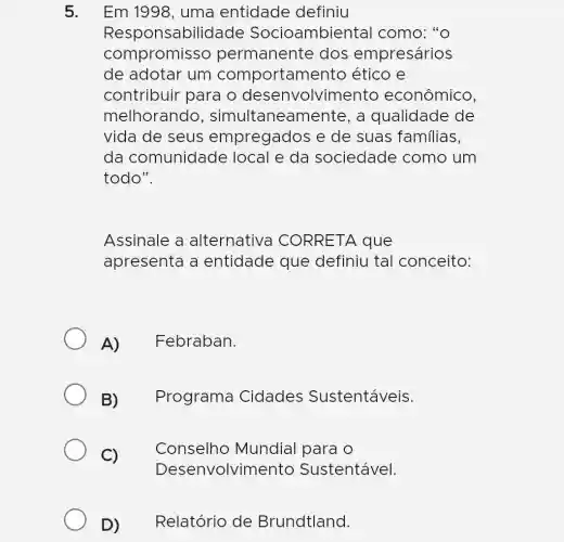 Em 1998, uma entidade definiu
Respons abilidade Socioambienta I como: "o
compromisso perman ente dos empresários
Responsabilia
de adotar um comportamento ético e
contribuir para o desenvolvimento econômico,
melhorando , simultaneamente, a qualidade de
vida de seus empregados e de suas familias,
da comunidade local e da sociedade como um
todo".
Assinale a alternativa CORRETA que
apresenta a entidade que definiu tal conceito:
A)Febraban.
B)Programa Cidades Sustentáveis.
C)
Conselho Mundial para O
Desenvolvimento Sustentável.
D) Relatório de Brundtland.