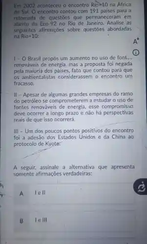 Em 2002 aconteceu o encontro Rio+10 na África
do Sul. O encontro contou com 191 países para a
retomada de questōes que permaneceram em
aberto da Eco-92 no Rio de Janeiro Analise as
seguintes afirmações sobre questōes abordadas
na Rio+10:
I - O Brasil propôs um aumento no uso de font __
renováveis de energia mas a proposta foi negada
pela maioria dos países, fato que contou para que
os ambientalistas considerassem o encontro um
fracasso.
ll - Apesar de algumas grandes empresas do ramo
do petróleo se comprometerem a estudar o uso de
fontes renováveis de energia, esse compromisso
deve ocorrer a longo prazo e não há perspectivas
reais de que isso ocorrerá.
III - Um dos poucos pontos positivos do encontro
foi a adesão dos Estados Unidos e da China ao
protocolo de Kyoter.
A seguir, assinale a alternativa que apresenta
somente afirmações verdadeiras:
A
lell
B
le III