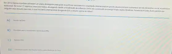 Em 2015, lideres mundiais adotaram um plano abrangente para guiar as politicas nacionais e a cooperação internacional em prol do desenvolvimento sustentávelem trés dimensões: social, economica e
ambiental. Ele inclui 17 objetivos interconectados, abrangendo desde a erradicação da pobreza e fome até a promoção de energia limpa e ações climáticas.Focada na inclusão, busca garantir que
ninguém seja deixado para trás. Aqual iniciativa internacional da agenda ESG 0 resumo acima se refere?
A) Acordo de Paris
B) Principios para o Investimento Sustentivel (PRI)
C) Agenda 2030
D) Convenção-quadro das Nacôes Unidas 5 sobre Mudanca do Clima