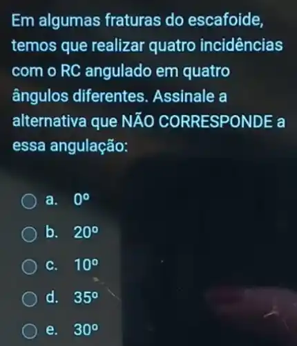 Em algumas fraturas do escafoide.
temos que realizar quatro incidências
com o RC angulado em quatro
ângulos diferentes Assinale a
alternativa que NĂO CORRESPONDE a
essa angulação:
a. 0^circ 
b. 20^circ 
C. 10^circ 
d. 35^circ 
e. 30^circ