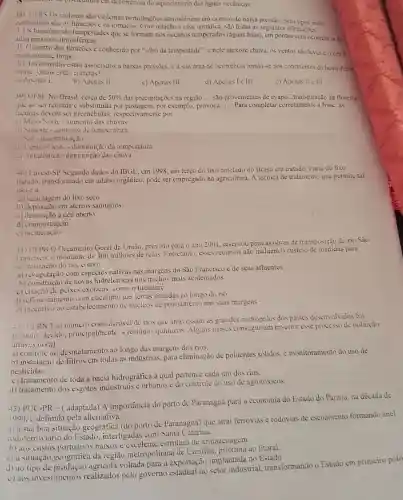 em decoméncia do aquevimento das águas occânicas
38) UFRS Os ciclones são violentas perturbações atmosféricas em centros de baixa pressão. Seus tipos mais
conhecidos sto os furacoes c os tornados. Com relação a essa temática.salo feitas as seguintes afirmaçoes:
1. Os furacties são tempestades que sc formam nos occanos temperados (águas frias), em pontos com ocorrencia de
altas pressives atmosfericas.
11. O centro dos furacões é conhecido por "olho da tempestade", c nele inexiste chuva, os ventos são leves c oceue
praticamente limpo
III. Os tornados estão associados a baixas pressocs. c a sua área de ocorréncia limita-se aos continentes do hemisfeng
Norte. Quais extào corretas?
a) Apenas 1.
b) Apenas II
c) Apenas III.
d) Apenas Ie III
c) Apenas II c III
39) UFSE No Brasil, cerca de 50%  das precipitações na região __ são provenientes de evapo transpiração da floresta
que ao ser retirada c substituida por por exemplo, provoca __ Para completar corretamente a frase,as
lacunas devem ser preenchidas, respectivamente por
a) Meio-Norte - aumento das chuvas
ii) Sudeste-aumento de temperatura
1501-desertificação
ill (intro-t)este-diminuiçan da temperatura
c) Amazonica-diminuição das chuva
4ii) Tuvest-SP Segundo dados do IBGE, em 1998, um terço do lixo coletado no Brasil era tratado. Parte do lixo
tratado, transformado em adubo orgânico. pode ser empregado na agricultura. A técnica de tratamento que permite tal
usoc a
a) reciclagem do lixo seeo
b) deposição em aterros sanitários
c) deposição a céu aberto.
d) compostagem.
c)incineração
41) UFPB () Oreamento Geral da União, previsto para o ano 2001 reservou para as obras de transposição do rio São
Trancisco. o montante de 300 milhoes de reais. Entretanto, esses recursos não incluem 0 custcio de medidas para
revitalização do rio. como:
a) revegetação com espécies nativas nas margens do São Francisco e de seus afluentes
b) construção de novas hidrelétricas nos trechos mais acidentados.
c) criação de pcixes exóticos como o tucunaré.
d) reflorestamento com nas terras situadas ao longo do rio.
c) incentivo do estabelecimento de núcleos de povoamento nas suas margens
IFRN TIm número consideravel de rios que atravessam as grandes metrópoles dos paises desenvolvidos foi
poluido. devido.principalmente, a residuos químicos. Alguns paises conseguiram reverter esse processo de poluição
atraves do(a)
a) controle do desmatamento ao longo das margens dos rios.
b) instalação de filtros em todas as indústrias , para eliminação de poluentes sólidos, e monitoramento do uso de
c) tratamento de toda a bacia hidrográfica à qual pertence cada um dos rios.
d) tratamento dos esgotos industriais e urbanos e do controle do uso de agrotóxicos.
43) PUC-PR -( adaptada)A importância do porto de Paranaguá para a cconomia do Estado do Paraná, na década de
1990. c definida pela alternativa:
a) à sua boa situação geográfica (do porto de Paranaguá) quc atrai ferrovias e rodovias de escoamento formando anel
rodoferroviário do Estado interligadas com Santa Catarina.
b) aos custos portuários baixos e estrutura de annazenagem.
c) à situação geografica da região metropolitana de Curitiba, próxima ao litoral.
d) ao tipo de agricola voltada para a exportação implantada no Estado
c) aos investimentos realizados pelo governo estadual no setor industrial, transformando o Estado em primeiro pôlo