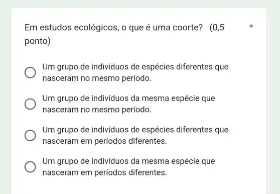 Em estudos ecológicos, 0 que é uma coorte? (0,5
ponto)
Um grupo de indivíduos de espécies diferentes que
nasceram no mesmo período.
Um grupo de indivíduos da mesma espécie que
nasceram no mesmo período.
Um grupo de indivíduos de espécies diferentes que
nasceram em períodos diferentes.
Um grupo de indivíduos da mesma espécie que
nasceram em períodos diferentes.