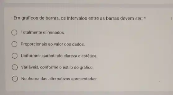 Em gráficos de barras, os intervalos entre as barras devem ser:
Totalmente eliminados.
Proporcionais ao valor dos dados.
Uniformes garantindo clareza e estética
Variáveis, conforme o estilo do gráfico.
Nenhuma das alternativas apresentadas.
1